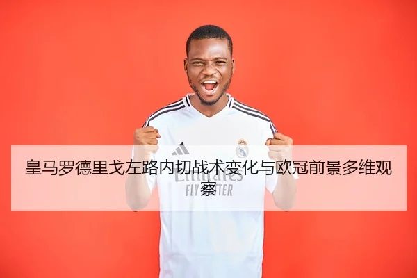 皇马罗德里戈左路内切战术变化与欧冠前景多维观察 | kaiyun