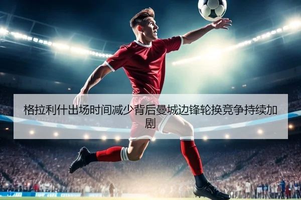 格拉利什出场时间减少背后曼城边锋轮换竞争持续加剧 - kaiyun