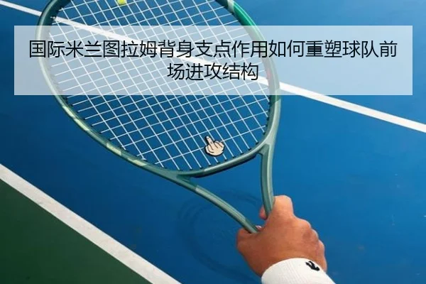 国际米兰图拉姆背身支点作用如何重塑球队前场进攻结构 - kaiyun