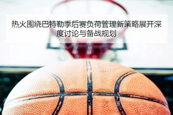 热火围绕巴特勒季后赛负荷管理新策略展开深度讨论与备战规划 - kaiyun